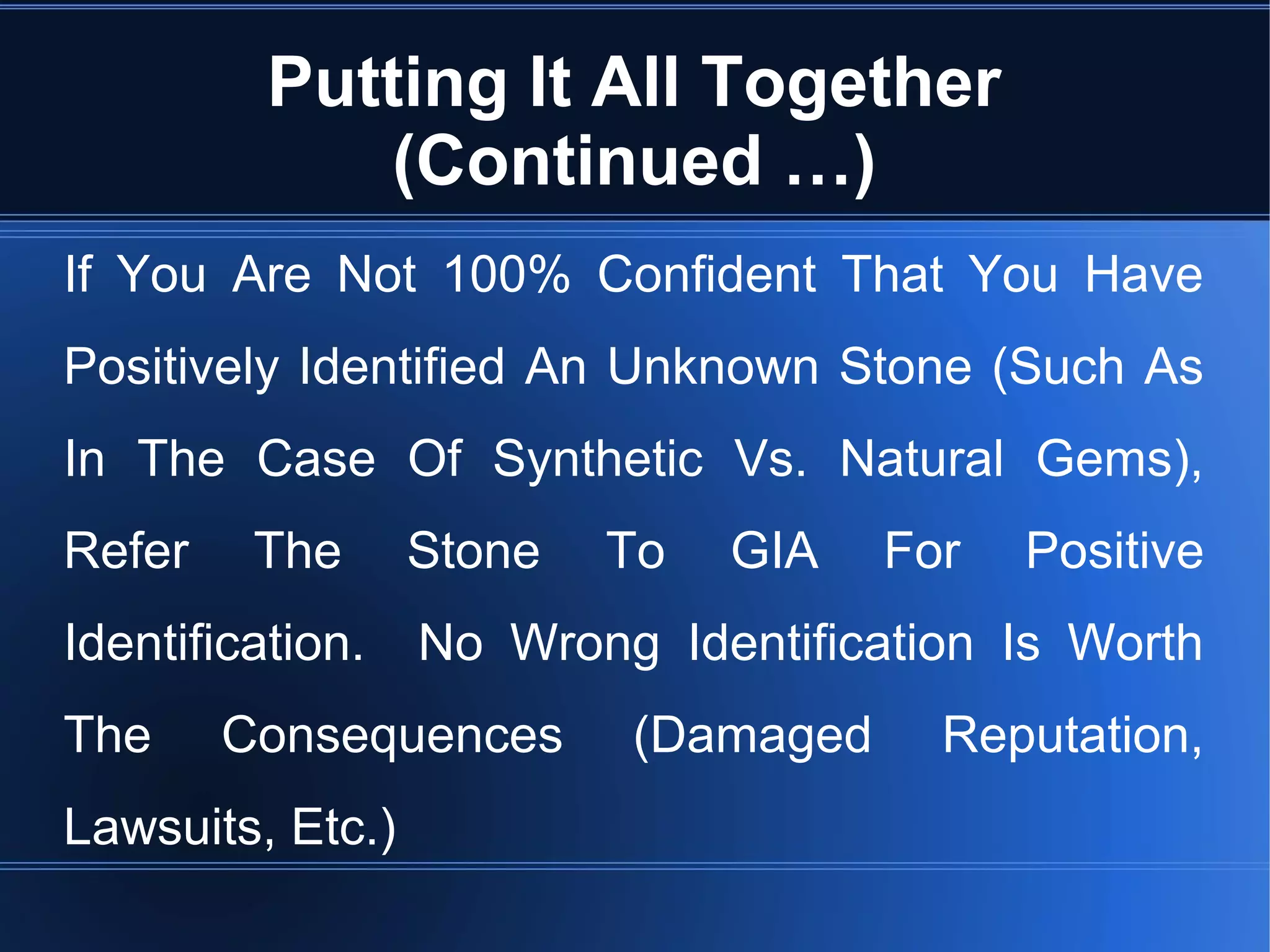 Putting It All Together
(Continued …)
If You Are Not 100% Confident That You Have
Positively Identified An Unknown Stone (Such As
In The Case Of Synthetic Vs. Natural Gems),
Refer The Stone To GIA For Positive
Identification. No Wrong Identification Is Worth
The Consequences (Damaged Reputation,
Lawsuits, Etc.)
 