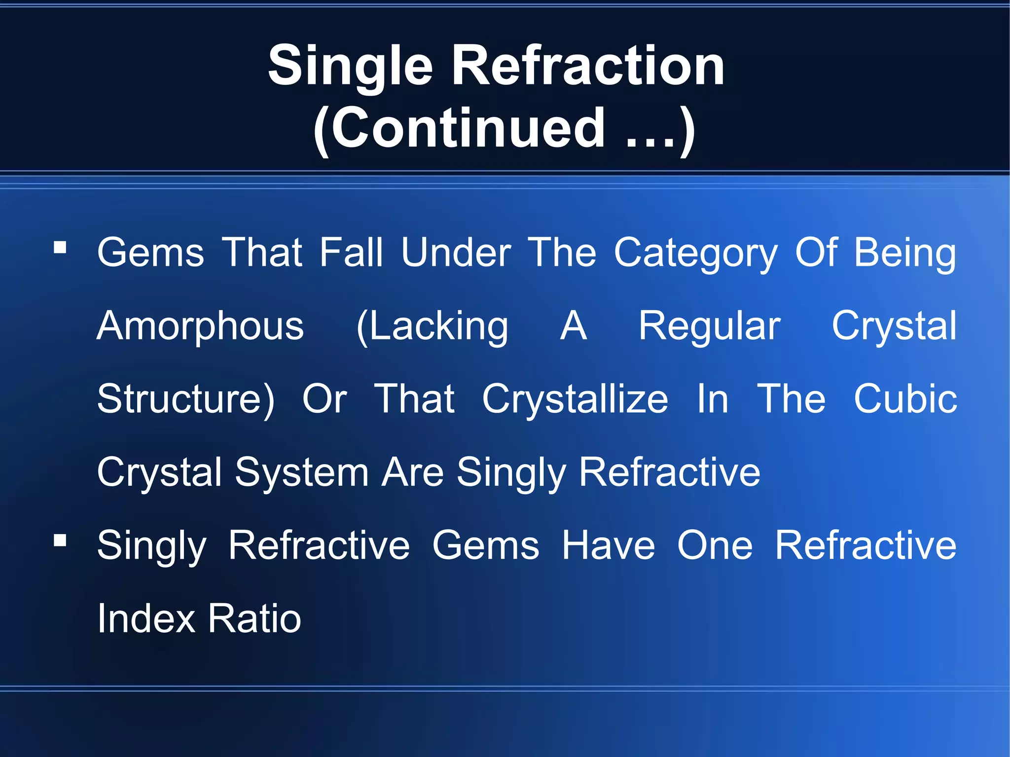 Single Refraction
(Continued …)
 Gems That Fall Under The Category Of Being
Amorphous (Lacking A Regular Crystal
Structure) Or That Crystallize In The Cubic
Crystal System Are Singly Refractive
 Singly Refractive Gems Have One Refractive
Index Ratio
 