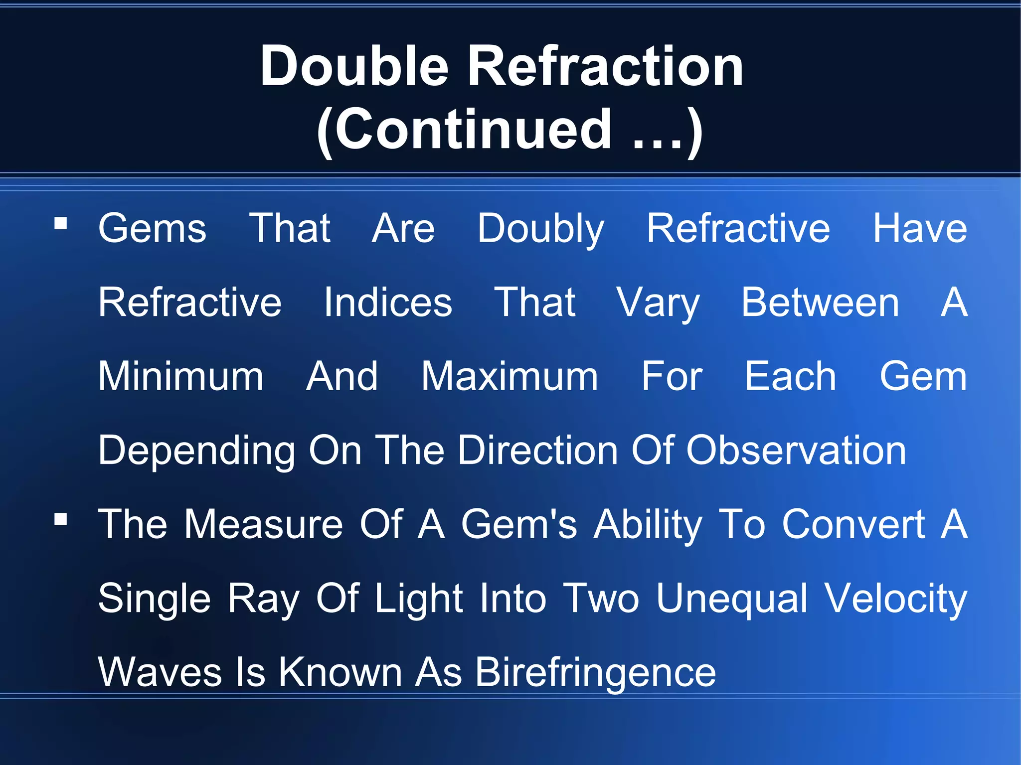 Double Refraction
(Continued …)
 Gems That Are Doubly Refractive Have
Refractive Indices That Vary Between A
Minimum And Maximum For Each Gem
Depending On The Direction Of Observation
 The Measure Of A Gem's Ability To Convert A
Single Ray Of Light Into Two Unequal Velocity
Waves Is Known As Birefringence
 