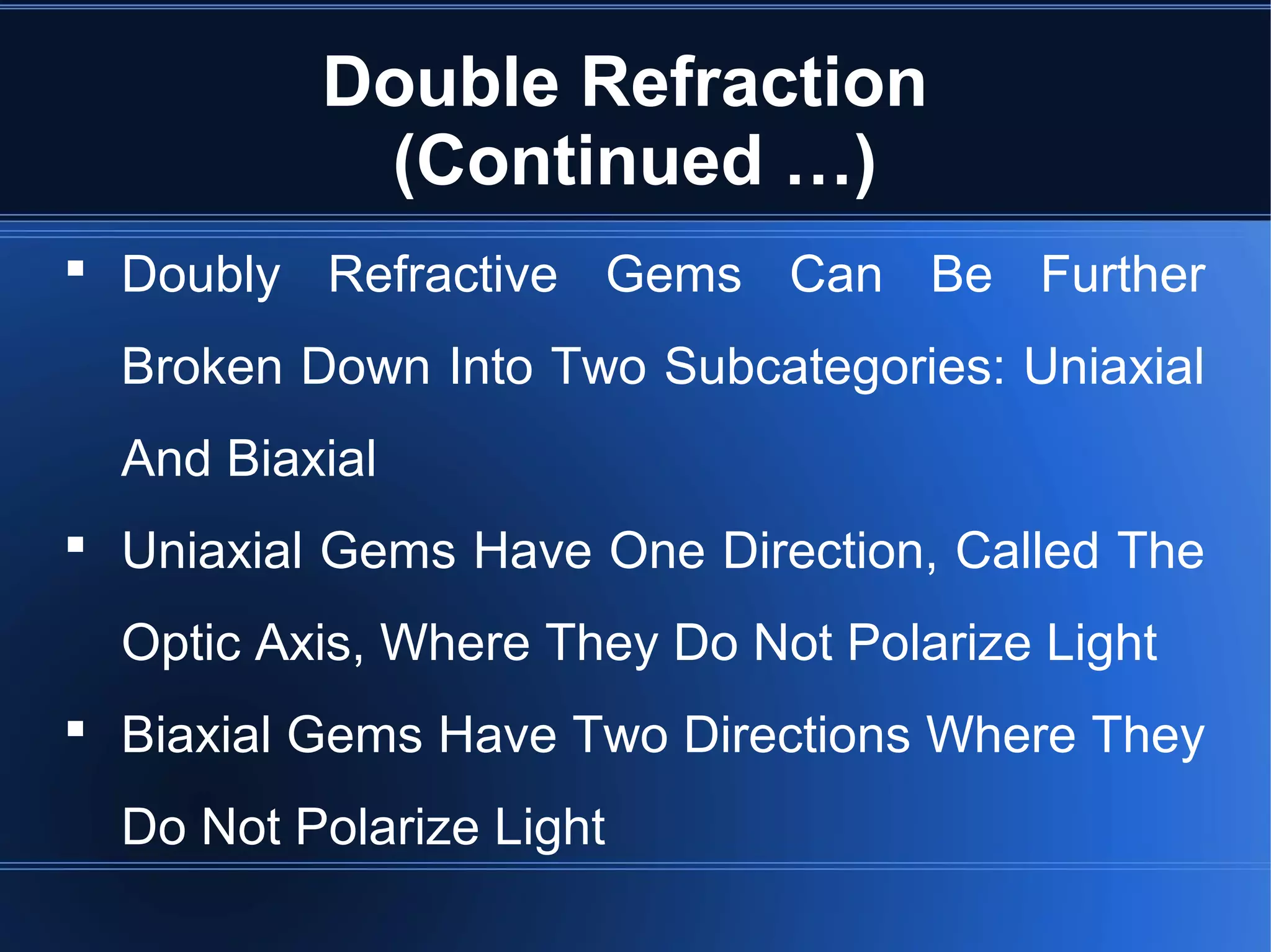 Double Refraction
(Continued …)
 Doubly Refractive Gems Can Be Further
Broken Down Into Two Subcategories: Uniaxial
And Biaxial
 Uniaxial Gems Have One Direction, Called The
Optic Axis, Where They Do Not Polarize Light
 Biaxial Gems Have Two Directions Where They
Do Not Polarize Light
 