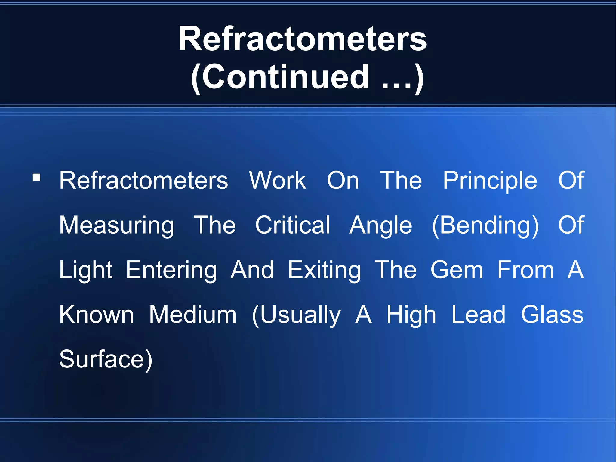 Refractometers
(Continued …)
 Refractometers Work On The Principle Of
Measuring The Critical Angle (Bending) Of
Light Entering And Exiting The Gem From A
Known Medium (Usually A High Lead Glass
Surface)
 