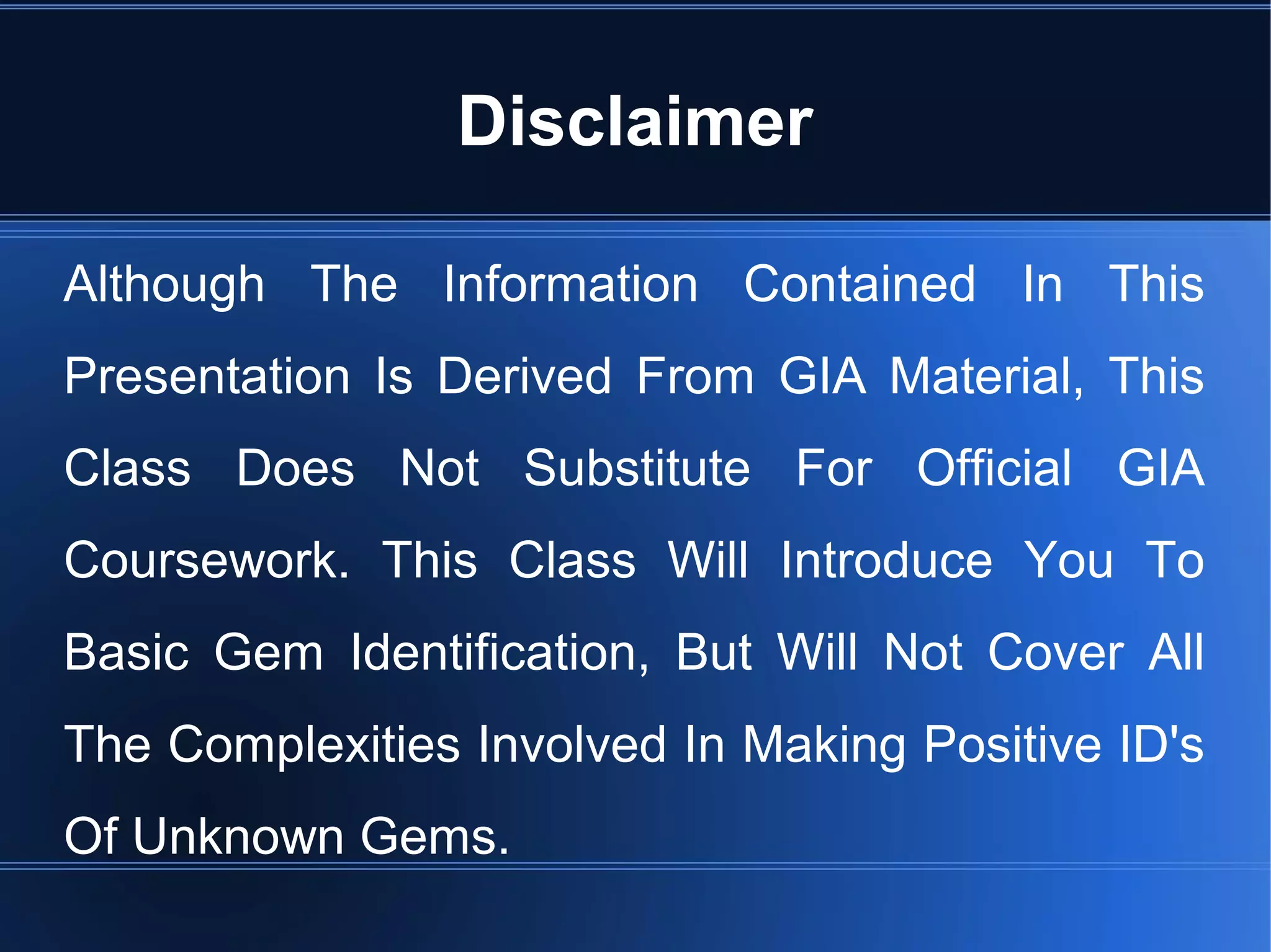 Disclaimer
Although The Information Contained In This
Presentation Is Derived From GIA Material, This
Class Does Not Substitute For Official GIA
Coursework. This Class Will Introduce You To
Basic Gem Identification, But Will Not Cover All
The Complexities Involved In Making Positive ID's
Of Unknown Gems.
 