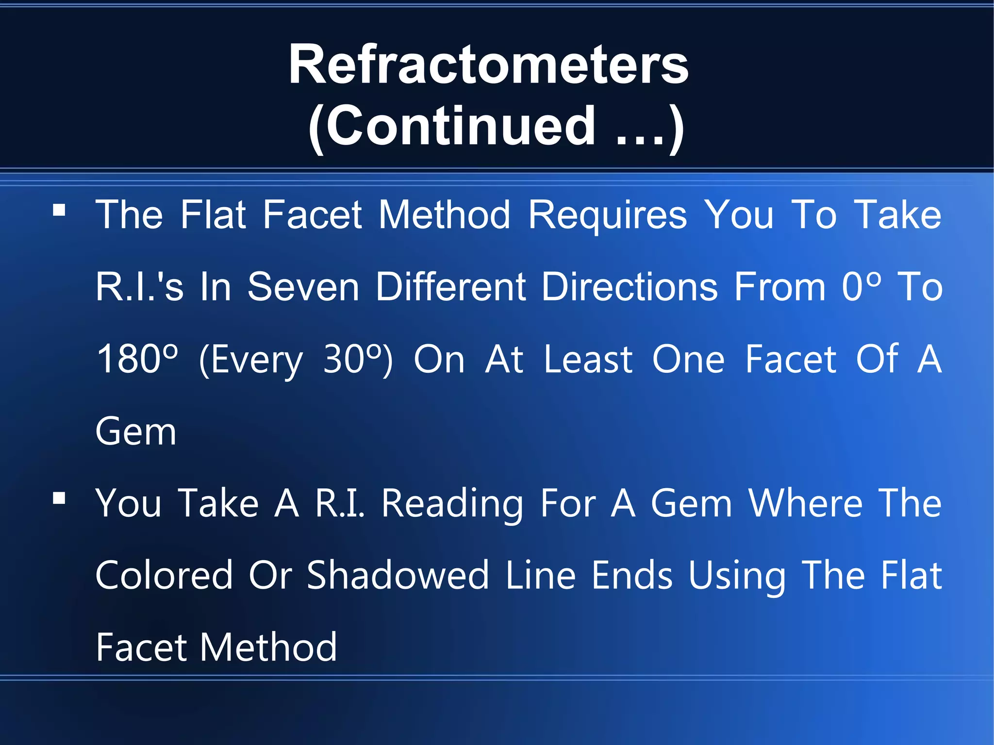 Refractometers
(Continued …)
 The Flat Facet Method Requires You To Take
R.I.'s In Seven Different Directions From 0º To
180º (Every 30º) On At Least One Facet Of A
Gem
 You Take A R.I. Reading For A Gem Where The
Colored Or Shadowed Line Ends Using The Flat
Facet Method
 