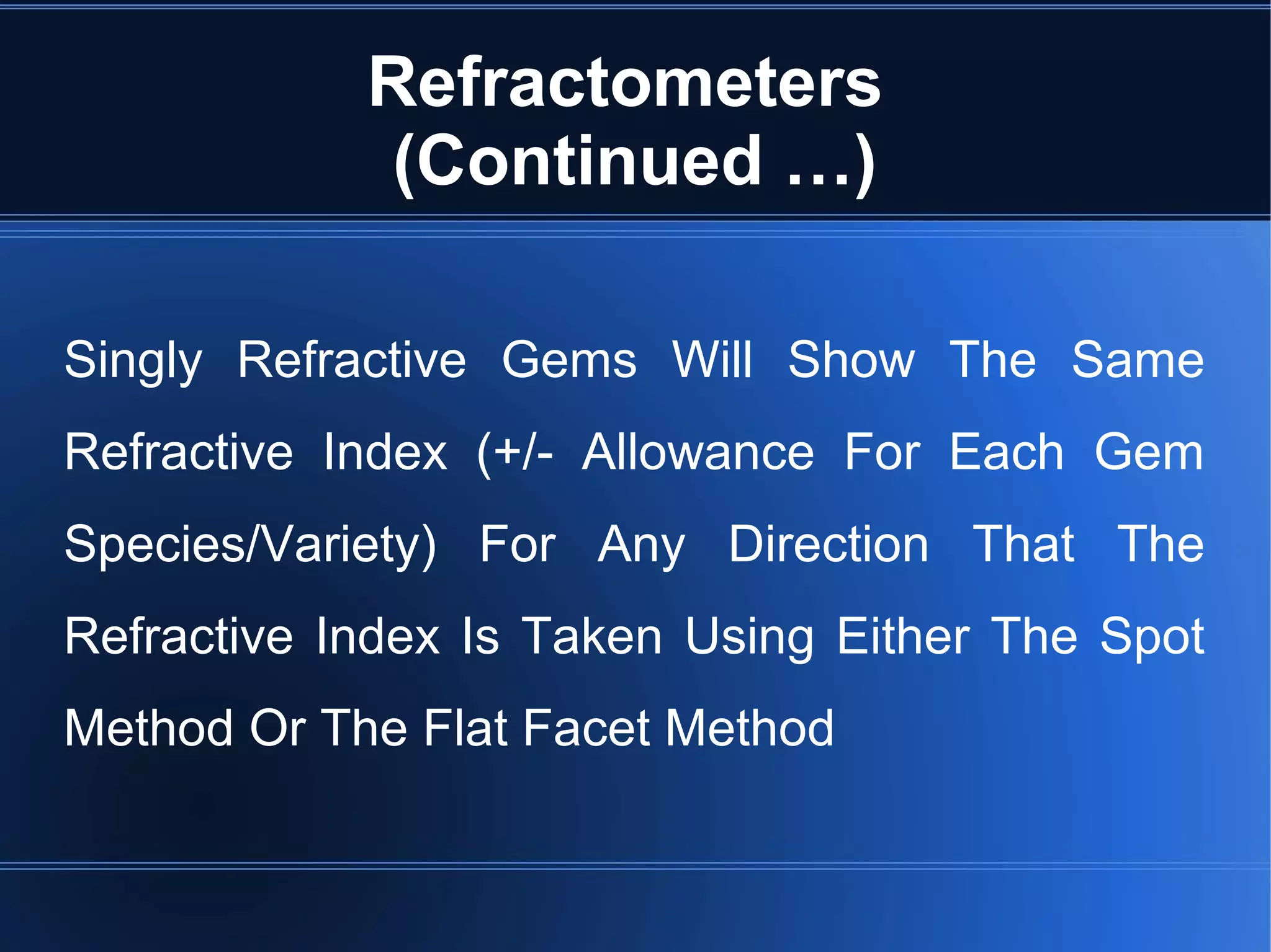 Refractometers
(Continued …)
Singly Refractive Gems Will Show The Same
Refractive Index (+/- Allowance For Each Gem
Species/Variety) For Any Direction That The
Refractive Index Is Taken Using Either The Spot
Method Or The Flat Facet Method
 