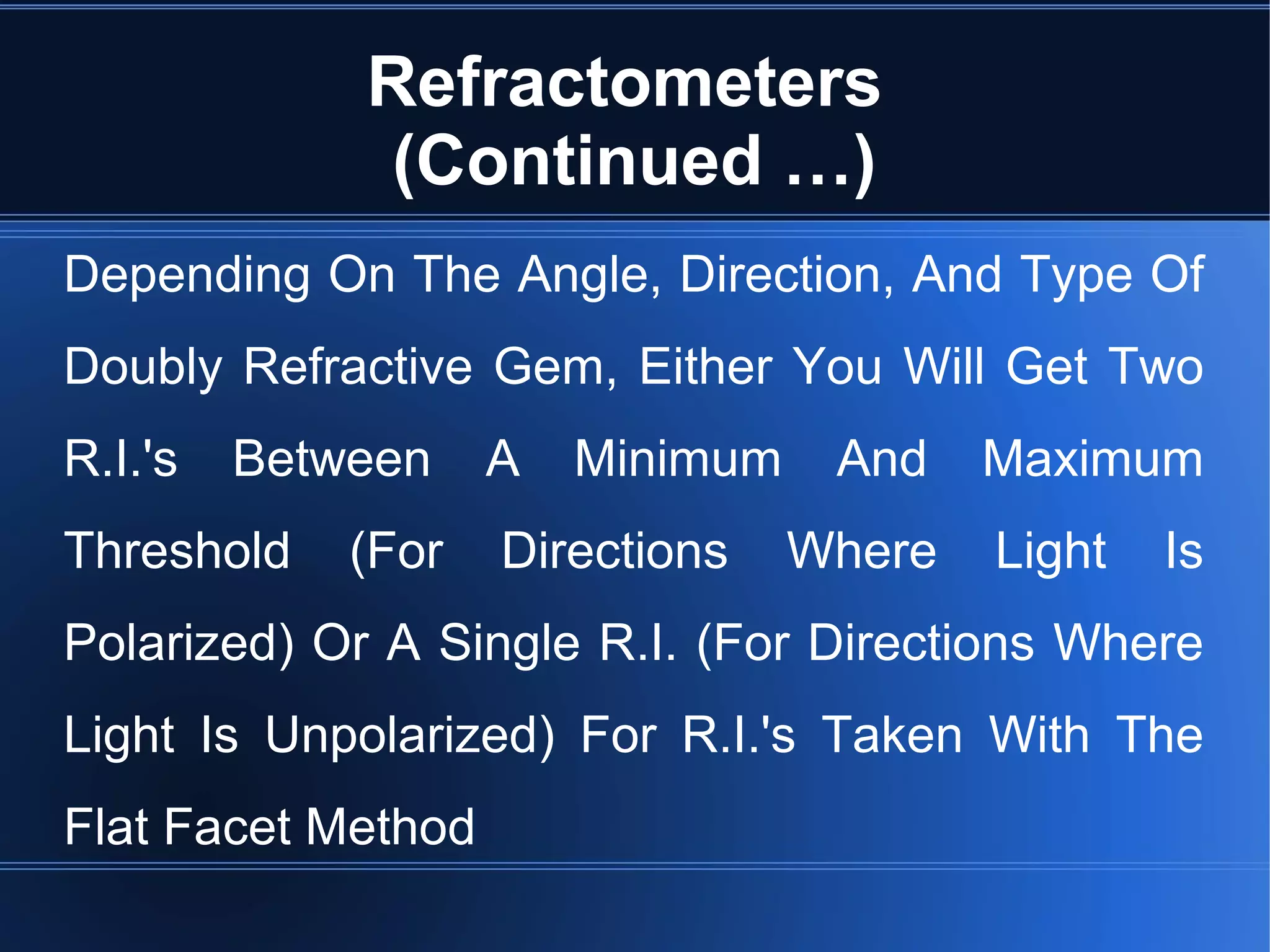 Refractometers
(Continued …)
Depending On The Angle, Direction, And Type Of
Doubly Refractive Gem, Either You Will Get Two
R.I.'s Between A Minimum And Maximum
Threshold (For Directions Where Light Is
Polarized) Or A Single R.I. (For Directions Where
Light Is Unpolarized) For R.I.'s Taken With The
Flat Facet Method
 