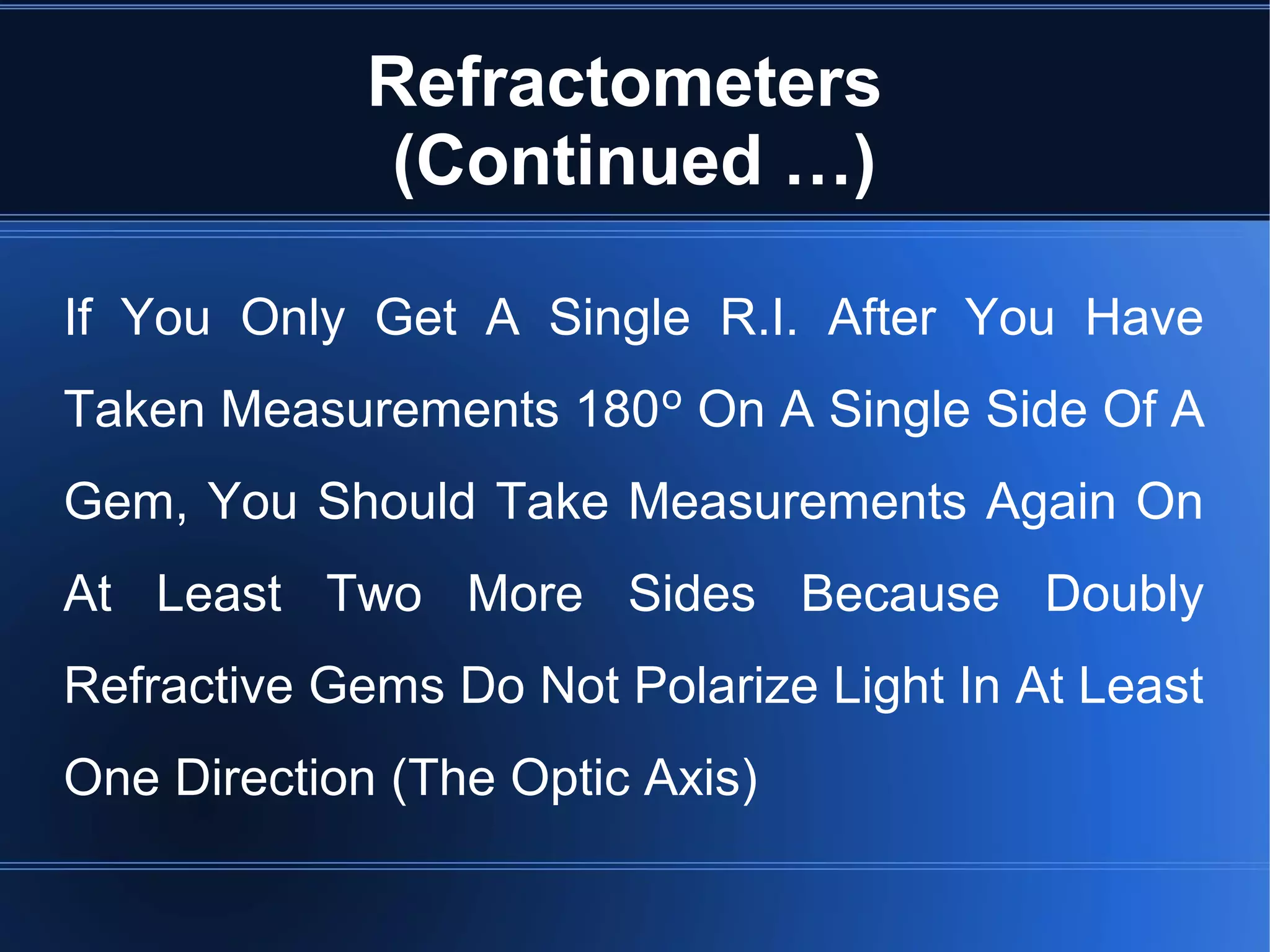 Refractometers
(Continued …)
If You Only Get A Single R.I. After You Have
Taken Measurements 180º On A Single Side Of A
Gem, You Should Take Measurements Again On
At Least Two More Sides Because Doubly
Refractive Gems Do Not Polarize Light In At Least
One Direction (The Optic Axis)
 