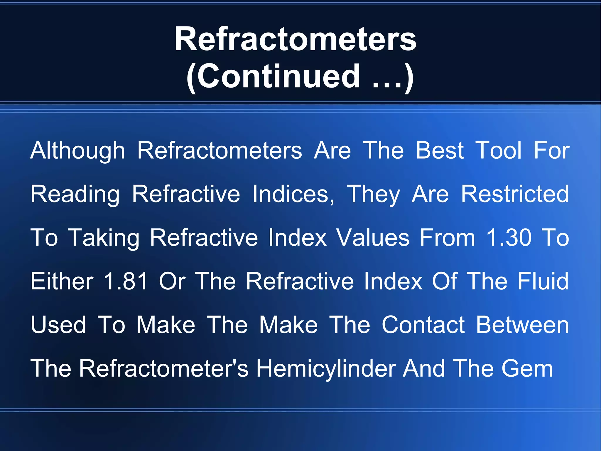 Refractometers
(Continued …)
Although Refractometers Are The Best Tool For
Reading Refractive Indices, They Are Restricted
To Taking Refractive Index Values From 1.30 To
Either 1.81 Or The Refractive Index Of The Fluid
Used To Make The Make The Contact Between
The Refractometer's Hemicylinder And The Gem
 