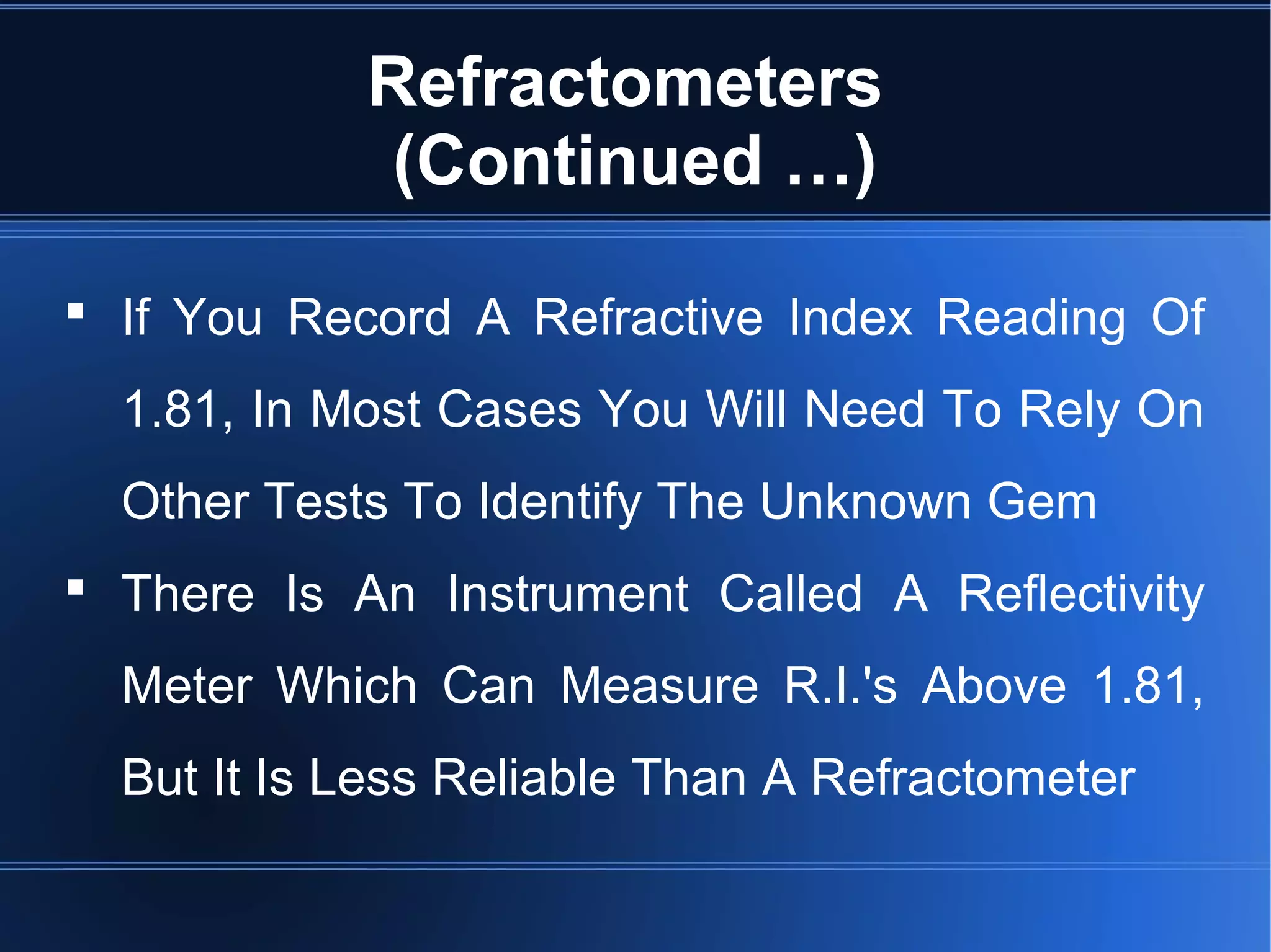 Refractometers
(Continued …)
 If You Record A Refractive Index Reading Of
1.81, In Most Cases You Will Need To Rely On
Other Tests To Identify The Unknown Gem
 There Is An Instrument Called A Reflectivity
Meter Which Can Measure R.I.'s Above 1.81,
But It Is Less Reliable Than A Refractometer
 