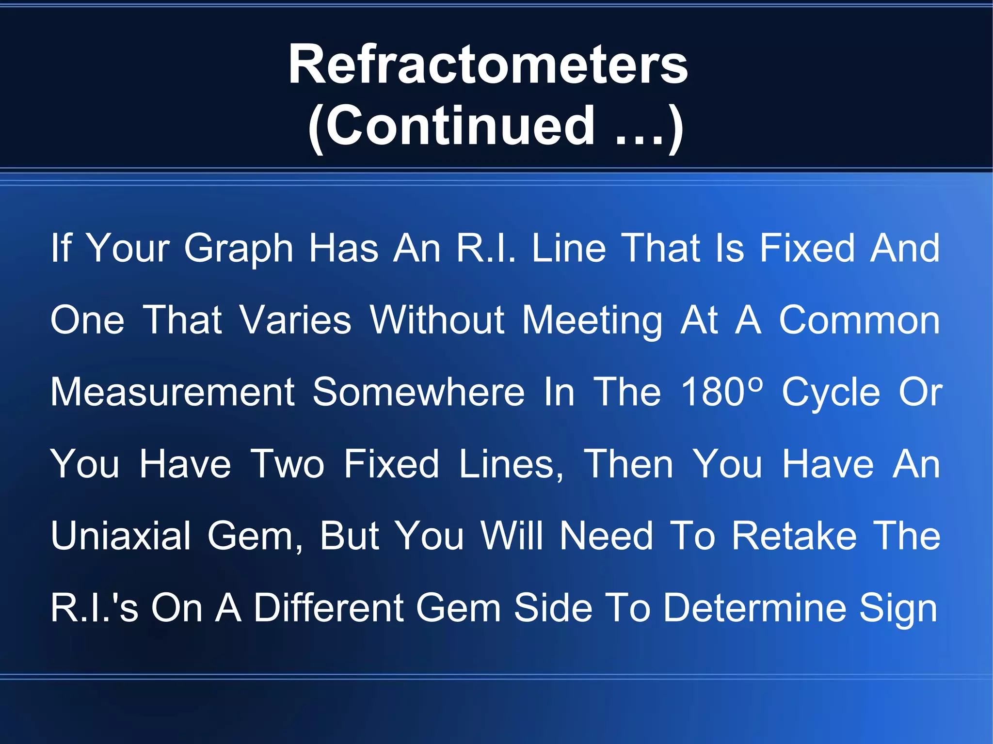 Refractometers
(Continued …)
If Your Graph Has An R.I. Line That Is Fixed And
One That Varies Without Meeting At A Common
Measurement Somewhere In The 180º Cycle Or
You Have Two Fixed Lines, Then You Have An
Uniaxial Gem, But You Will Need To Retake The
R.I.'s On A Different Gem Side To Determine Sign
 