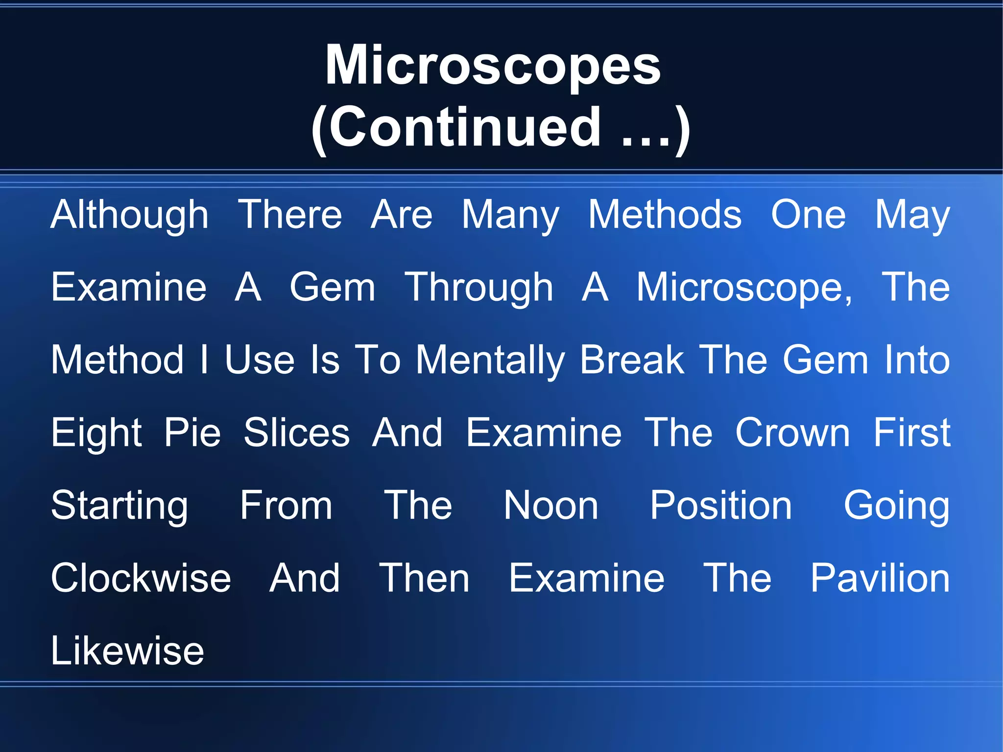 Microscopes
(Continued …)
Although There Are Many Methods One May
Examine A Gem Through A Microscope, The
Method I Use Is To Mentally Break The Gem Into
Eight Pie Slices And Examine The Crown First
Starting From The Noon Position Going
Clockwise And Then Examine The Pavilion
Likewise
 
