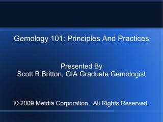 Gemology 101: Principles And Practices
Presented By
Scott B Britton, GIA Graduate Gemologist
© 2009 Metdia Corporation. All Rights Reserved.
 