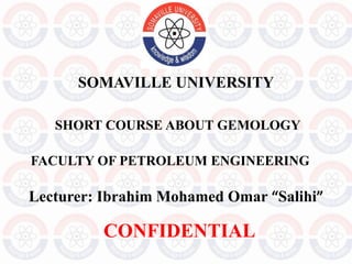 SOMAVILLE UNIVERSITY
Lecturer: Ibrahim Mohamed Omar “Salihi”
SHORT COURSE ABOUT GEMOLOGY
FACULTY OF PETROLEUM ENGINEERING
CONFIDENTIAL
 