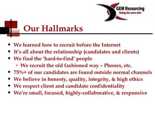 Our Hallmarks We learned how to recruit before the Internet It’s all about the relationship (candidates and clients) We find the ‘hard-to-find’ people We recruit the old fashioned way – Phones, etc. 75%+ of our candidates are found outside normal channels  We believe in honesty, quality, integrity, & high ethics We respect client and candidate confidentiality We’re small, focused, highly-collaborative, & responsive  