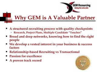 Why GEM is A Valuable Partner A structured recruiting process with quality checkpoints Research, Project Plans, Multiple Candidate “Touches” Broad and deep networks, knowing how to find the right people We develop a vested interest in your business & success factors Relationship-based Recruiting vs Transactional Passion for excellence A proven track record 