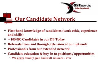 Our Candidate Network First-hand knowledge of candidates (work ethic, experience and skills) ~ 100,000 Candidates in our DB Today Referrals from and through extension of our network Professionals from our extended network Candidate education & buy-in to positions / opportunities We  never  blindly grab and stuff resumes – ever 