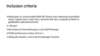 Inclusion criteria
Metastatic or unresectable KRAS WT biliary tract adenocarcinoma(bile
ducts, hepatic duct, cystic duct, common bile duct, ampulla of Vater or
gallbladder adenocarcinoma)
>18 year
No history of chemotherapy or anti-EGFR therapy
ECOG performance status of 0 or 1
Adequate hepatic, renal and hematologic function
 