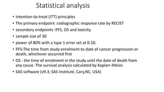 Statistical analysis
• Intention-to-treat (ITT) principles
• The primary endpoint :radiographic response rate by RECIST
• secondary endpoints :PFS, OS and toxicity.
• sample size of 30
• power of 80% with a type 1 error set at 0.10.
• PFS:The time from study enrolment to date of cancer progression or
death, whichever occurred first
• OS : the time of enrolment in the study until the date of death from
any cause. The survival analysis calculated by Kaplan–Meier.
• SAS software (v9.3; SAS Institute, Cary,NC, USA)
 