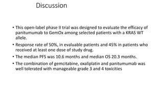 Discussion
• This open-label phase II trial was designed to evaluate the efficacy of
panitumumab to GemOx among selected patients with a KRAS WT
allele.
• Response rate of 50%, in evaluable patients and 45% in patients who
received at least one dose of study drug.
• The median PFS was 10.6 months and median OS 20.3 months.
• The combination of gemcitabine, oxaliplatin and panitumumab was
well tolerated with manageable grade 3 and 4 toxicities
 