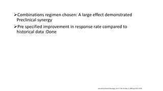 Combinations regimen chosen: A large effect demonstrated
Preclinical synergy
Pre specified improvement in response rate compared to
historical data :Done
Journal of Clinical Oncology, Vol 27, No 19 (July 1), 2009: pp 3073-3076
 