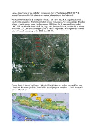 Gempa Bogor yang terjadi pada hari Minggu dini hari (9/9/2012) pukul 01:27:15 WIB
tanggal Gempabumi 4,5 SR telah mengguncang wilayah Bogor dan Sukabumi.

Pusat gempabumi berada di darat yaitu sekitar 31 km Barat Daya Kab.Bogor kedalaman 10
km. Gempa dangkal ini telah menimbulkan ratusan rumah rusak. Goyangan gempa dirasakan
selama 15 detik dengan keras. Hasil pendataan BPBD dan tim di lapangan hingga pukul
19.00 WIB tercatat 458 rumah rusak. Di Bogor total 341 rumah rusak yaitu terdiri 54 rumah
rusak berat (RB ), 69 rusak sedang (RS) dan 213 rusak ringan (RR). Sedangkan di Sukabumi
total 117 rumah rusak yang terdiri 2 R B dan 115 RR.




Gempa dangkal dengan kedalaman 10 Km ini diperkirakan merupakan gempa akibat sesar
Cimandiri. Sesar atau patahan Cimandiri ini memanjang dari barat laut ke timur laut seperti
terlihat dibawah ini.
 