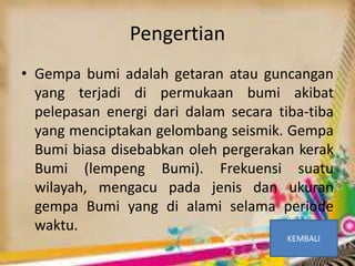 • Gempa bumi adalah getaran atau guncangan
yang terjadi di permukaan bumi akibat
pelepasan energi dari dalam secara tiba-tiba
yang menciptakan gelombang seismik. Gempa
Bumi biasa disebabkan oleh pergerakan kerak
Bumi (lempeng Bumi). Frekuensi suatu
wilayah, mengacu pada jenis dan ukuran
gempa Bumi yang di alami selama periode
waktu.
Pengertian
 