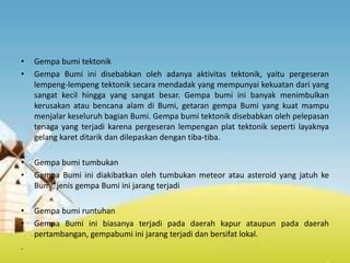 Jenis-Jenis Gempa Bumi
• Gempa bumi tektonik
• Gempa Bumi ini disebabkan oleh adanya aktivitas tektonik, yaitu pergeseran
lempeng-lempeng tektonik secara mendadak yang mempunyai kekuatan dari yang
sangat kecil hingga yang sangat besar. Gempa bumi ini banyak menimbulkan
kerusakan atau bencana alam di Bumi, getaran gempa Bumi yang kuat mampu
menjalar keseluruh bagian Bumi. Gempa bumi tektonik disebabkan oleh pelepasan
tenaga yang terjadi karena pergeseran lempengan plat tektonik seperti layaknya
gelang karet ditarik dan dilepaskan dengan tiba-tiba.
• Gempa bumi tumbukan
• Gempa Bumi ini diakibatkan oleh tumbukan meteor atau asteroid yang jatuh ke
Bumi, jenis gempa Bumi ini jarang terjadi
• Gempa bumi runtuhan
• Gempa Bumi ini biasanya terjadi pada daerah kapur ataupun pada daerah
pertambangan, gempabumi ini jarang terjadi dan bersifat lokal.
.
 