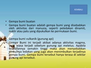 • Gempa bumi buatan
• Gempa bumi buatan adalah gempa bumi yang disebabkan
oleh aktivitas dari manusia, seperti peledakan dinamit,
nuklir atau palu yang dipukulkan ke permukaan bumi.
• Gempa bumi vulkanik (gunung api)
• Gempa Bumi ini terjadi akibat adanya aktivitas magma,
yang biasa terjadi sebelum gunung api meletus. Apabila
keaktifannya semakin tinggi maka akan menyebabkan
timbulnya ledakan yang juga akan menimbulkan terjadinya
gempa bumi. Gempa bumi tersebut hanya terasa di sekitar
gunung api tersebut.
 