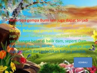 Penyebab Gempa Bumi
• Beberapa gempa Bumi lain juga dapat terjadi
karena pergerakan magma di dalam gunung
berapi. Beberapa gempa Bumi (jarang namun)
juga terjadi karena menumpuknya massa air
yang sangat besar di balik dam, seperti Dam
Karibia di Zambia, Afrika. Terakhir, gempa juga
dapat terjadi dari peledakan bahan peledak.
 