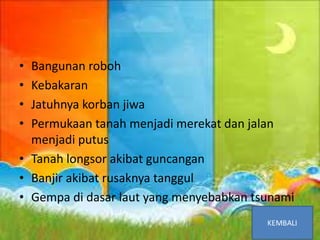 Akibat Gempa Bumi
• Bangunan roboh
• Kebakaran
• Jatuhnya korban jiwa
• Permukaan tanah menjadi merekat dan jalan
menjadi putus
• Tanah longsor akibat guncangan
• Banjir akibat rusaknya tanggul
• Gempa di dasar laut yang menyebabkan tsunami
 