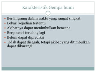 Karakteristik Gempa bumi
 Berlangsung dalam waktu yang sangat singkat
 Lokasi kejadian tertentu
 Akibatnya dapat menimbulkan bencana
 Berpotensi terulang lagi
 Belum dapat diprediksi
 Tidak dapat dicegah, tetapi akibat yang ditimbulkan
dapat dikurangi
 