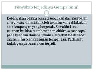 Penyebab terjadinya Gempa bumi
Kebanyakan gempa bumi disebabkan dari pelepasan
energi yang dihasilkan oleh tekanan yang dilakukan
oleh lempengan yang bergerak. Semakin lama
tekanan itu kian membesar dan akhirnya mencapai
pada keadaan dimana tekanan tersebut tidak dapat
ditahan lagi oleh pinggiran lempengan. Pada saat
itulah gempa bumi akan terjadi.
 