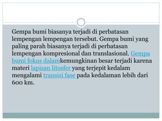 Gempa bumi biasanya terjadi di perbatasan
lempengan lempengan tersebut. Gempa bumi yang
paling parah biasanya terjadi di perbatasan
lempengan kompresional dan translasional. Gempa
bumi fokus dalamkemungkinan besar terjadi karena
materi lapisan litosfer yang terjepit kedalam
mengalami transisi fase pada kedalaman lebih dari
600 km.
 