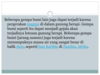 Beberapa gempa bumi lain juga dapat terjadi karena
pergerakan magma di dalam gunung berapi. Gempa
bumi seperti itu dapat menjadi gejala akan
terjadinya letusan gunung berapi. Beberapa gempa
bumi (jarang namun) juga terjadi karena
menumpuknya massa air yang sangat besar di
balik dam, sepertiDam Karibia di Zambia, Afrika.
 