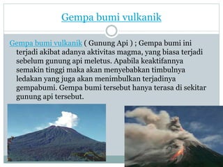 Gempa bumi vulkanik
Gempa bumi vulkanik ( Gunung Api ) ; Gempa bumi ini
terjadi akibat adanya aktivitas magma, yang biasa terjadi
sebelum gunung api meletus. Apabila keaktifannya
semakin tinggi maka akan menyebabkan timbulnya
ledakan yang juga akan menimbulkan terjadinya
gempabumi. Gempa bumi tersebut hanya terasa di sekitar
gunung api tersebut.
 