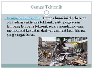 Gempa Tektonik
Gempa bumi tektonik ; Gempa bumi ini disebabkan
oleh adanya aktivitas tektonik, yaitu pergeseran
lempeng lempeng tektonik secara mendadak yang
mempunyai kekuatan dari yang sangat kecil hingga
yang sangat besar.
 