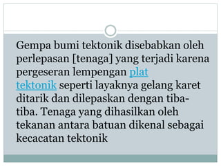 Gempa bumi tektonik disebabkan oleh
perlepasan [tenaga] yang terjadi karena
pergeseran lempengan plat
tektonik seperti layaknya gelang karet
ditarik dan dilepaskan dengan tiba-
tiba. Tenaga yang dihasilkan oleh
tekanan antara batuan dikenal sebagai
kecacatan tektonik
 