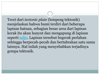 Teori dari tectonic plate (lempeng tektonik)
menjelaskan bahwa bumi terdiri dari beberapa
lapisan batuan, sebagian besar area dari lapisan
kerak itu akan hanyut dan mengapung di lapisan
seperti salju. Lapisan tersebut begerak perlahan
sehingga berpecah-pecah dan bertabrakan satu sama
lainnya. Hal inilah yang menyebabkan terjadinya
gempa tektonik.
 