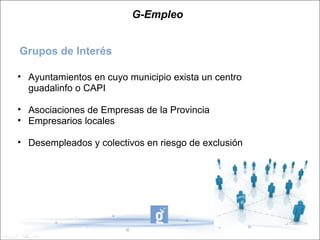 G-Empleo Grupos de Interés Ayuntamientos en cuyo municipio exista un centro guadalinfo o CAPI Asociaciones de Empresas de la Provincia Empresarios locales Desempleados y colectivos en riesgo de exclusión 