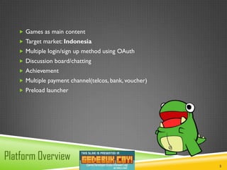  Games as main content
    Target market: Indonesia
    Multiple login/sign up method using OAuth
    Discussion board/chatting
    Achievement
    Multiple payment channel(telcos, bank, voucher)
    Preload launcher




Platform Overview
                                                       5
 