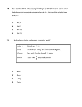 38 Rosli membeli 4 buah radio dengan jumlah harga RM340. Dia menjual semula semua 
Radio itu dengan mendapat keuntungan sebanyak 40% .Berapakah harga jual sebuah 
Radio itu ? 
A RM34 
B RM85 
C RM119 
D RM136 
39 Berdasarkan perbualan markah siapa yang paling rendah ? 
A Azim 
B Basir 
C Chong 
D Daniel 
Azim : Markah saya 70 % . 
Basir : Markah saya kurang 15 % daripada markah penuh. 
Chong : Saya salah 10 soalan daripada 50 soalan. 
Daniel : Saya betul 
2 
1 
daripada 50 soalan. 
 