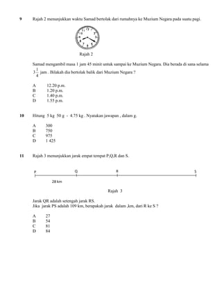 9 Rajah 2 menunjukkan waktu Samad bertolak dari rumahnya ke Muzium Negara pada suatu pagi. 
Rajah 2 
Samad mengambil masa 1 jam 45 minit untuk sampai ke Muzium Negara. Dia berada di sana selama 
4 
1 
3 jam . Bilakah dia bertolak balik dari Muzium Negara ? 
A 12.20 p.m. 
B 1.20 p.m. 
C 1.40 p.m. 
D 1.55 p.m. 
10 Hitung 5 kg 50 g - 4.75 kg . Nyatakan jawapan , dalam g. 
A 300 
B 750 
C 975 
D 1 425 
11 Rajah 3 menunjukkan jarak empat tempat P,Q,R dan S. 
Rajah 3 
Jarak QR adalah setengah jarak RS. 
Jika jarak PS adalah 109 km, berapakah jarak dalam ,km, dari R ke S ? 
A 27 
B 54 
C 81 
D 84 
P Q R S 
28 km 
 