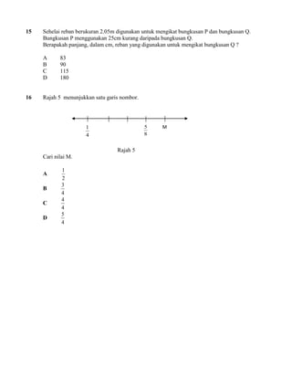 15 Sehelai reban berukuran 2.05m digunakan untuk mengikat bungkusan P dan bungkusan Q. 
Bungkusan P menggunakan 25cm kurang daripada bungkusan Q. 
Berapakah panjang, dalam cm, reban yang digunakan untuk mengikat bungkusan Q ? 
A 83 
B 90 
C 115 
D 180 
16 Rajah 5 menunjukkan satu garis nombor. 
Rajah 5 
Cari nilai M. 
A 
2 
1 
B 
4 
3 
C 
4 
4 
D 
4 
5 
8 
5 
4 
1 
M 
 