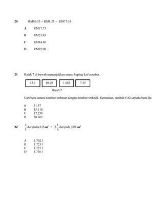 20 RM86.55 + RM8.25 - RM77.05 
A RM17.75 
B RM23.85 
C RM84.80 
D RM92.00 
21 Rajah 7 di bawah menunjukkan empat keping kad nombor. 
Rajah 7 
Cari beza antara nombor terbesar dengan nombor terkecil. Kemudian, tambah 5.82 kepada beza itu 
A 11.57 
B 15.118 
C 17.238 
D 20.602 
22 
5 
4 
daripada 615ml + 2 
6 
1 
daripada 570 ml 
A 1.702 l 
B 1.723 l 
C 1.727 l 
D 1.736 l 
13.1 10.98 1.682 7.35 
 