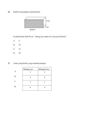 26 Rajah 8 menunjukkan sebuah kuboid. 
Isi padu kuboid ialah 96 cm³. Hitung luas, dalam cm², kawasan berlorek ? 
A 8 
B 24 
C 32 
D 84 
27 Antara yang berikut, yang manakah pentagon 
Bilangan sisi 
Bilangan bucu 
A 
5 
5 
B 
6 
6 
C 
7 
7 
D 
8 
8 
Rajah 8 
4 cm 
3 cm  