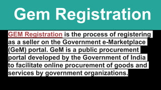 Gem Registration
GEM Registration is the process of registering
as a seller on the Government e-Marketplace
(GeM) portal. GeM is a public procurement
portal developed by the Government of India
to facilitate online procurement of goods and
services by government organizations.
 