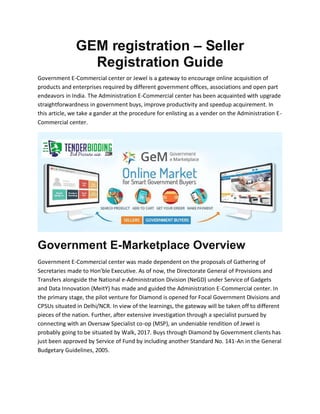 GEM registration – Seller
Registration Guide
Government E-Commercial center or Jewel is a gateway to encourage online acquisition of
products and enterprises required by different government offices, associations and open part
endeavors in India. The Administration E-Commercial center has been acquainted with upgrade
straightforwardness in government buys, improve productivity and speedup acquirement. In
this article, we take a gander at the procedure for enlisting as a vender on the Administration E-
Commercial center.
Government E-Marketplace Overview
Government E-Commercial center was made dependent on the proposals of Gathering of
Secretaries made to Hon'ble Executive. As of now, the Directorate General of Provisions and
Transfers alongside the National e-Administration Division (NeGD) under Service of Gadgets
and Data Innovation (MeitY) has made and guided the Administration E-Commercial center. In
the primary stage, the pilot venture for Diamond is opened for Focal Government Divisions and
CPSUs situated in Delhi/NCR. In view of the learnings, the gateway will be taken off to different
pieces of the nation. Further, after extensive investigation through a specialist pursued by
connecting with an Oversaw Specialist co-op (MSP), an undeniable rendition of Jewel is
probably going to be situated by Walk, 2017. Buys through Diamond by Government clients has
just been approved by Service of Fund by including another Standard No. 141-An in the General
Budgetary Guidelines, 2005.
 