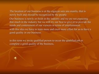 The location of our business is at the cagayan sata ana manila, that is newly built and should be recognized by the people. Our business is newly or fresh in the industry and we are not expecting that much in the industry but we will try our best to give or to provide the needs and contentment of our viewers in terms of entertainment. with this idea we have to train more and exert more effort for us to have a good quality in our business. in this term we invite qualified person to occur the qualified job to complete a good quality of the business, 