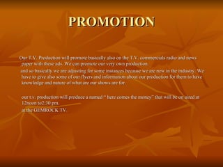 PROMOTION Our T.V. Production will promote basically also on the T.V. commercials radio and news paper with these ads. We can promote our very own production. and so basically we are adjusting for some instances because we are new in the industry. We have to give also some of our flyers and information about our production for them to have knowledge and nature of what are our shows are for. our t.v. production will produce a named “ here comes the money” that will be on aired at 12noon to2:30 pm. at the GEMROCK TV. 