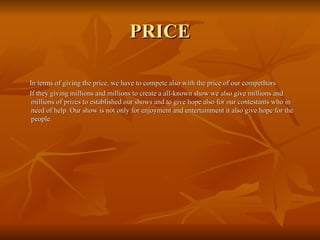 PRICE In terms of giving the price, we have to compete also with the price of our competItors If they giving millions and millions to create a all-known show we also give millions and millions of prizes to established our shows and to give hope also for our contestants who in need of help. Our show is not only for enjoyment and entertainment it also give hope for the people. 