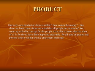 PRODUCT Our very own product or show is called “ here comes the money “  this show we built comes from our mind that all people are in need of. We come up with this concept for the people to be able to know that the show of us is for the to have them hope and enjoyable  for all type of groups and persons whose willing to have enjoyment and hope. 